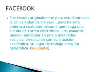  Fue creado originalmente para estudiantes de
la Universidad de Harvard , pero ha sido
abierto a cualquier persona que tenga una
cuenta de correo electrónico. Los usuarios
pueden participar en una o más redes
sociales, en relación con su situación
académica, su lugar de trabajo o región
geográfica. (Wikipedia)
 