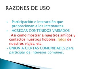  Participación e interacción que
proporcionan a los internautas.
 AGREGAR CONTENIDOS VARIADOS
Así como mostrar a nuestros amigos y
contactos nuestros hobbies, fotos de
nuestros viajes, etc.
 UNION A CIERTAS COMUNIDADES para
participar de intereses comunes.
 