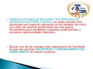  PERMITEN ESTABLECER RELACIÓN CON PERSONAS DE
DIFERENTES SECTORES Y PAÍSES. Las redes sociales han
alcanzado una especial relevancia en los tiempos de crisis.
Las redes de carácter profesional son una buena
herramienta para establecer contactos profesionales y
encontrar oportunidades laborales.
 Quizás una de las ventajas más importantes de Facebook
es que nos permite ENCONTRAR Y COMUNICARNOS CON
VIEJOS AMIGOS de manera gratuita.
 