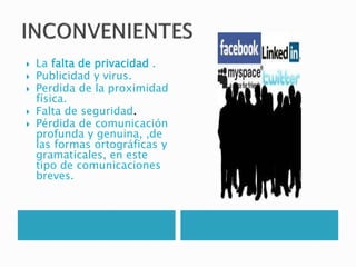  La falta de privacidad .
 Publicidad y virus.
 Perdida de la proximidad
física.
 Falta de seguridad.
 Pérdida de comunicación
profunda y genuina, ,de
las formas ortográficas y
gramaticales, en este
tipo de comunicaciones
breves.
 