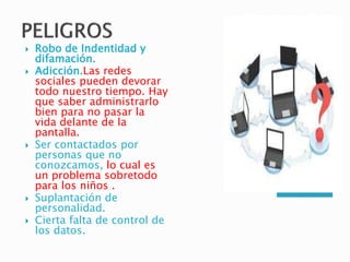  Robo de Indentidad y
difamación.
 Adicción.Las redes
sociales pueden devorar
todo nuestro tiempo. Hay
que saber administrarlo
bien para no pasar la
vida delante de la
pantalla.
 Ser contactados por
personas que no
conozcamos, lo cual es
un problema sobretodo
para los niños .
 Suplantación de
personalidad.
 Cierta falta de control de
los datos.
 