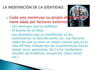  Cada uno construye su propia identidad, no
viene dada por factores externos:
◦ Los mensajes que se publican
◦ El diseño de un blog
◦ Las opiniones que se manifiestan en los
comentarios, la foto del perfil, etc. son factores
sobre los que se tiene un mayor control que en la
vida off line, influida por las características físicas
(edad, sexo, apariencia, etc.) y las condiciones
sociales (procedencia, ocupación, clase social,
etc.).
 