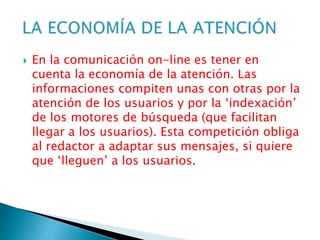  En la comunicación on-line es tener en
cuenta la economía de la atención. Las
informaciones compiten unas con otras por la
atención de los usuarios y por la ‘indexación’
de los motores de búsqueda (que facilitan
llegar a los usuarios). Esta competición obliga
al redactor a adaptar sus mensajes, si quiere
que ‘lleguen’ a los usuarios.
 