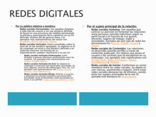  Por su público objetivo y temática:
◦ Redes sociales Horizontales: Son aquellas dirigidas
a todo tipo de usuario y sin una temática definida.
Se basan en una estructura de celdillas permitiendo
la entrada y participación libre y genérica sin un fin
definido, distinto del de generar masa. Los
ejemplos más representativos del sector son
Facebook, Orkut, Identi.ca, Twitter.
◦ Redes sociales Verticales: Están concebidas sobre la
base de un eje temático agregador. Su objetivo es el
de congregar en torno a una temática definida a un
colectivo concreto. En función de su
especialización, pueden clasificarse a su vez en:
 Redes sociales Verticales Profesionales: Están
dirigidas a generar relaciones profesionales entre los
usuarios. Los ejemplos más representativos son
Viadeo, Xing y Linked In.
 Redes sociales Verticales De Ocio: Su objetivo es
congregar a colectivos que desarrollan actividades de
ocio, deporte, usuarios de videojuegos, fans, etc. Los
ejemplos más representativos son Wipley, Minube
Dogster, Last.FM y Moterus.
 Redes sociales Verticales Mixtas: Ofrecen a usuarios
y empresas un entorno específico para desarrollar
actividades tanto profesionales como personales en
torno a sus perfiles: Yuglo, Unience, PideCita, 11870
 Por el sujeto principal de la relación:
◦ Redes sociales Humanas: Son aquellas que
centran su atención en fomentar las relaciones
entre personas uniendo individuos según su
perfil social y en función de sus gustos,
aficiones, lugares de trabajo, viajes y
actividades. Ejemplos de este tipo de redes los
encontramos en Koornk, Dopplr, Youare y
Tuenti
◦ Redes sociales de Contenidos: Las relaciones
se desarrolla uniendo perfiles a través de
contenido publicado, los objetos que posee el
usuario o los archivos que se encuentran en su
ordenador. Los ejemplos más significativos son
Scribd, Flickr, Bebo, Friendster, Dipity,
StumbleUpon y FileRide.
◦ Redes sociales de Inertes: Conforman un sector
novedoso entre las redes sociales. Su objeto es
unir marcas, automóviles y lugares. Entre estas
redes sociales destacan las de difuntos, siendo
éstos los sujetos principales de la red. El
ejemplo más llamativo es Respectance.
 