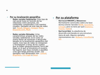  Por su localización geográfica
◦ Redes sociales Sedentarias: Este tipo de
red social muta en función de las
relaciones entre personas, los
contenidos compartidos o los eventos
creados. Ejemplos de este tipo de redes
son: Rejaw, Blogger, Kwippy, Plaxo,
Bitacoras.com, Plurk
◦ Redes sociales Nómadas: A las
características propias de las redes
sociales sedentarias se le suma un
nuevo factor de mutación o desarrollo
basado en la localización geográfica del
sujeto. Este tipo de redes se componen
y recomponen a tenor de los sujetos
que se hallen geográficamente cerca del
lugar en el que se encuentra el usuario,
los lugares que haya visitado o aquellos
a los que tenga previsto acudir. Los
ejemplos más destacados son: Latitud,
Brigthkite, Fire Eagle y Skout
 Por su plataforma
◦ Red Social MMORPG y Metaversos:
Normalmente construidos sobre una base
técnica Cliente-Servidor (WOW, SecondLife,
Lineage), pero no tiene por qué (Gladiatus,
Travian, Habbo).
◦ Red Social Web: Su plataforma de
desarrollo está basada en una estructura
típica de web. Algunos ejemplos
representativos son: MySpace, Friendfeed y
Hi5
 