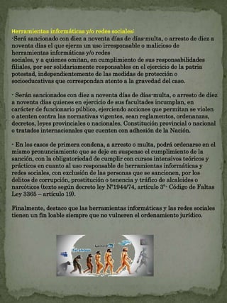Herramientas informáticas y/o redes sociales: 
-Será sancionado con diez a noventa días de días-multa, o arresto de diez a 
noventa días el que ejerza un uso irresponsable o malicioso de 
herramientas informáticas y/o redes 
sociales, y a quienes omitan, en cumplimiento de sus responsabilidades 
filiales, por ser solidariamente responsables en el ejercicio de la patria 
potestad, independientemente de las medidas de protección o 
socioeducativas que correspondan atento a la gravedad del caso. 
- Serán sancionados con diez a noventa días de días-multa, o arresto de diez 
a noventa días quienes en ejercicio de sus facultades incumplan, en 
carácter de funcionario público, ejerciendo acciones que permitan se violen 
o atenten contra las normativas vigentes, sean reglamentos, ordenanzas, 
decretos, leyes provinciales o nacionales, Constitución provincial o nacional 
o tratados internacionales que cuenten con adhesión de la Nación. 
- En los casos de primera condena, a arresto o multa, podrá ordenarse en el 
mismo pronunciamiento que se deje en suspenso el cumplimiento de la 
sanción, con la obligatoriedad de cumplir con cursos intensivos teóricos y 
prácticos en cuanto al uso responsable de herramientas informáticas y 
redes sociales, con exclusión de las personas que se sancionen, por los 
delitos de corrupción, prostitución o tenencia y tráfico de alcaloides o 
narcóticos (texto según decreto ley Nº1944/74, artículo 3º- Código de Faltas 
Ley 3365 – artículo 19). 
Finalmente, destaco que las herramientas informáticas y las redes sociales 
tienen un fin loable siempre que no vulneren el ordenamiento jurídico. 
 