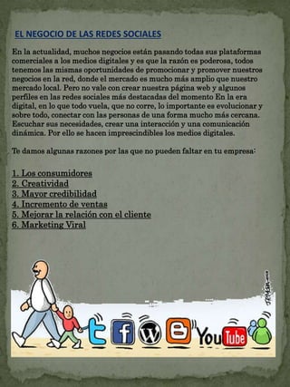 EL NEGOCIO DE LAS REDES SOCIALES 
En la actualidad, muchos negocios están pasando todas sus plataformas 
comerciales a los medios digitales y es que la razón es poderosa, todos 
tenemos las mismas oportunidades de promocionar y promover nuestros 
negocios en la red, donde el mercado es mucho más amplio que nuestro 
mercado local. Pero no vale con crear nuestra página web y algunos 
perfiles en las redes sociales más destacadas del momento En la era 
digital, en lo que todo vuela, que no corre, lo importante es evolucionar y 
sobre todo, conectar con las personas de una forma mucho más cercana. 
Escuchar sus necesidades, crear una interacción y una comunicación 
dinámica. Por ello se hacen imprescindibles los medios digitales. 
Te damos algunas razones por las que no pueden faltar en tu empresa: 
1. Los consumidores 
2. Creatividad 
3. Mayor credibilidad 
4. Incremento de ventas 
5. Mejorar la relación con el cliente 
6. Marketing Viral 
 