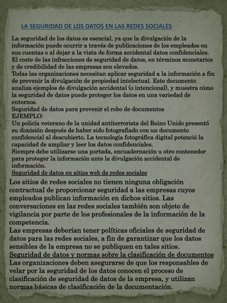 LA SEGURIDAD DE LOS DATOS EN LAS REDES SOCIALES 
La seguridad de los datos es esencial, ya que la divulgación de la 
información puede ocurrir a través de publicaciones de los empleados en 
sus cuentas o al dejar a la vista de forma accidental datos confidenciales. 
El coste de las infracciones de seguridad de datos, en términos monetarios 
y de credibilidad de las empresas son elevados. 
Todas las organizaciones necesitan aplicar seguridad a la información a fin 
de prevenir la divulgación de propiedad intelectual. Este documento 
analiza ejemplos de divulgación accidental (o intencional), y muestra cómo 
la seguridad de datos puede proteger los datos en una variedad de 
entornos. 
Seguridad de datos para prevenir el robo de documentos 
EJEMPLO: 
Un policía veterano de la unidad antiterrorista del Reino Unido presentó 
su dimisión después de haber sido fotografiado con un documento 
confidencial al descubierto. La tecnología fotográfica digital potenció la 
capacidad de ampliar y leer los datos confidenciales. 
Siempre debe utilizarse una portada, encuadernación u otro contenedor 
para proteger la información ante la divulgación accidental de 
información. 
Seguridad de datos en sitios web de redes sociales 
Los sitios de redes sociales no tienen ninguna obligación 
contractual de proporcionar seguridad a las empresas cuyos 
empleados publican información en dichos sitios. Las 
conversaciones en las redes sociales también son objeto de 
vigilancia por parte de los profesionales de la información de la 
competencia. 
Las empresas deberían tener políticas oficiales de seguridad de 
datos para las redes sociales, a fin de garantizar que los datos 
sensibles de la empresa no se publiquen en tales sitios. 
Seguridad de datos y normas sobre la clasificación de documentos 
Las organizaciones deben asegurarse de que los responsables de 
velar por la seguridad de los datos conocen el proceso de 
clasificación de seguridad de datos de la empresa, y utilizan 
normas básicas de clasificación de la documentación. 
 