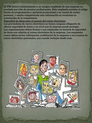 El FBI detuvo recientemente a un antiguo empleado de una empresa no 
revelada por robo de secretos profesionales. Este empleado enviaba el código 
fuente de programación y material promocional a su cuenta de correo 
personal, y estaba compartiendo esta información en reuniones no 
autorizadas de la competencia. 
Seguridad de datos para el manejo del correo electrónico 
Los proveedores de correo electrónico no tienen ninguna obligación de 
ofrecer seguridad de datos a un nivel que la empresa puede proteger. 
Las organizaciones deben formar a sus empleados en materia de seguridad 
de datos con relación al correo electrónico de la empresa. Los empleados 
nunca deben enviar información confidencial de la empresa a sus cuentas de 
correo electrónico personales, aun cuando trabajen desde casa. 
 