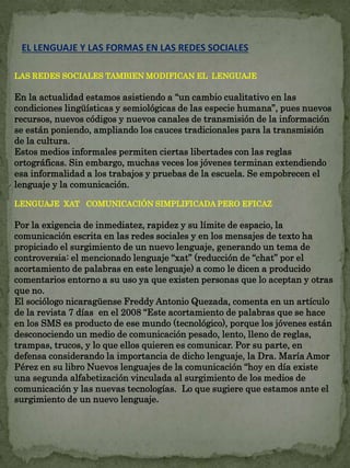 EL LENGUAJE Y LAS FORMAS EN LAS REDES SOCIALES 
LAS REDES SOCIALES TAMBIEN MODIFICAN EL LENGUAJE 
En la actualidad estamos asistiendo a “un cambio cualitativo en las 
condiciones lingüísticas y semiológicas de las especie humana”, pues nuevos 
recursos, nuevos códigos y nuevos canales de transmisión de la información 
se están poniendo, ampliando los cauces tradicionales para la transmisión 
de la cultura. 
Estos medios informales permiten ciertas libertades con las reglas 
ortográficas. Sin embargo, muchas veces los jóvenes terminan extendiendo 
esa informalidad a los trabajos y pruebas de la escuela. Se empobrecen el 
lenguaje y la comunicación. 
LENGUAJE XAT COMUNICACIÓN SIMPLIFICADA PERO EFICAZ 
Por la exigencia de inmediatez, rapidez y su límite de espacio, la 
comunicación escrita en las redes sociales y en los mensajes de texto ha 
propiciado el surgimiento de un nuevo lenguaje, generando un tema de 
controversia: el mencionado lenguaje “xat” (reducción de “chat” por el 
acortamiento de palabras en este lenguaje) a como le dicen a producido 
comentarios entorno a su uso ya que existen personas que lo aceptan y otras 
que no. 
El sociólogo nicaragüense Freddy Antonio Quezada, comenta en un artículo 
de la revista 7 días en el 2008 “Este acortamiento de palabras que se hace 
en los SMS es producto de ese mundo (tecnológico), porque los jóvenes están 
desconociendo un medio de comunicación pesado, lento, lleno de reglas, 
trampas, trucos, y lo que ellos quieren es comunicar. Por su parte, en 
defensa considerando la importancia de dicho lenguaje, la Dra. María Amor 
Pérez en su libro Nuevos lenguajes de la comunicación “hoy en día existe 
una segunda alfabetización vinculada al surgimiento de los medios de 
comunicación y las nuevas tecnologías. Lo que sugiere que estamos ante el 
surgimiento de un nuevo lenguaje. 
 