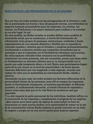 REDES SOCIALES: LOS PROTAGONISTAS DE LA ACTUALIDAD 
Hoy por hoy, las redes sociales son las protagonistas de la Internet y cada 
día se posicionada con fuerza y han ido ganando terreno, convirtiéndose en 
negocios bastante prometedores para las empresas, los artistas, las 
marcas, los FreeLancer y en mayor instancia para confinar a la sociedad 
en un solo lugar: la red. 
En esta medida, las Redes sociales se pueden definir como modelos de 
interacción social, que se construyen, a través del intercambio de 
información entre grupos de personas, instituciones, entidades y hasta 
organizaciones de una manera dinámica y flexible que se expande en 
contextos amplios y abiertos que se fortalece y progresa permanentemente, 
involucrando a conjuntos sociales que comparten necesidades que se 
asemejan y que se organizan con la finalidad de robustecer sus recursos. 
En estos espacios virtuales todos contamos con la posibilidad de 
interactuar con otras personas, aún sin conocerlas, puesto que estas redes 
se fundamentan en sistemas abiertos que se va enriqueciendo con el 
aporte que cada integrante ofrece a la red. Entre más participantes hagan 
parte de la red, mayor es el nivel de conectividad y de hecho genera 
intereses diferentes que van surgiendo a cada segundo, creando una 
cadena de valor que se materializa en comunicación fluida, rápida y 
efectiva. 
Ahondando un poco más, las redes sociales son factores influyentes en la 
personalidad misma de las personas, pues allí se rompen los esquemas 
dando al discriminado integración, al anónimo popularidad, al diferente 
igualdad, al malhumorado educación, al tímido libertad de expresión y 
tantas otras cosas más que en la vida física de muchos es casi que 
imposible. 
Y no sólo impacta la parte psicosocial de los individuos, también influye en 
el crecimiento de las empresas y complementa el progreso de los negocios 
¿Qué espera para hacer parte de alguna de estas redes? es hora de 
incursionar en estos nuevos medios, es la oportunidad de entrar en la era 
de la comunicación virtual donde explorar se puede convertir en un éxito 
de negocio y porque no en una nueva opción para mejores ingresos. 
 