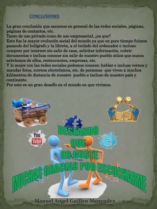 CONCLUSIONES 
La gran conclusión que sacamos en general de las redes sociales, páginas, 
páginas de contactos, etc. 
Tanto de uso privado como de uso empresarial, ¿es que? 
Esto fue la mayor evolución social del mundo ya que en poco tiempo fuimos 
pasando del bolígrafo y la libreta, a el teclado del ordenador e incluso 
comprar por internet sin salir de casa, solicitar información, cubrir 
documentos e incluso conocer sin salir de nuestro pueblo sitios que nunca 
sabríamos de ellos, restaurantes, empresas, etc. 
Y lo mejor con las redes sociales podemos conocer, hablar e incluso vernos y 
mandar fotos, correos electrónicos, etc. de personas que viven a muchos 
kilómetros de distancia de nuestro pueblo e incluso de nuestro país y 
continente. 
Por esto es un gran desafío en el mundo en que vivimos. 
Manuel Angel Guillen Menendez 
