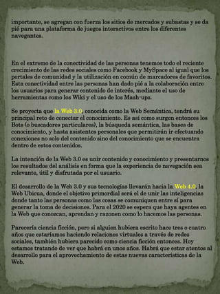 importante, se agregan con fuerza los sitios de mercados y subastas y se da 
pié para una plataforma de juegos interactivos entre los diferentes 
navegantes. 
En el extremo de la conectividad de las personas tenemos todo el reciente 
crecimiento de las redes sociales como Facebook y MySpace al igual que los 
portales de comunidad y la utilización en común de marcadores de favoritos. 
Esta conectividad entre las personas han dado pié a la colaboración entre 
los usuarios para generar contenido de interés, mediante el uso de 
herramientas como los Wiki y el uso de los Mash-ups. 
Se proyecta que la Web 3.0, conocida como la Web Semántica, tendrá su 
principal reto de conectar el conocimiento. Es así como surgen entonces los 
Bots (o buscadores particulares), la búsqueda semántica, las bases de 
conocimiento, y hasta asistentes personales que permitirán ir efectuando 
conexiones no solo del contenido sino del conocimiento que se encuentra 
dentro de estos contenidos. 
La intención de la Web 3.0 es unir contenido y conocimiento y presentarnos 
los resultados del análisis en forma que la experiencia de navegación sea 
relevante, útil y disfrutada por el usuario. 
El desarrollo de la Web 3.0 y sus tecnologías llevarán hacia la Web 4.0, la 
Web Ubicua, donde el objetivo primordial será el de unir las inteligencias 
donde tanto las personas como las cosas se comuniquen entre sí para 
generar la toma de decisiones. Para el 2020 se espera que haya agentes en 
la Web que conozcan, aprendan y razonen como lo hacemos las personas. 
Parecería ciencia ficción, pero si alguien hubiera escrito hace tres o cuatro 
años que estaríamos haciendo relaciones virtuales a través de redes 
sociales, también hubiera parecido como ciencia ficción entonces. Hoy 
estamos tratando de ver que habrá en unos años. Habrá que estar atentos al 
desarrollo para el aprovechamiento de estas nuevas características de la 
Web. 
 