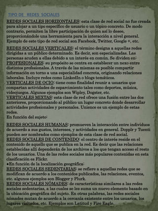 TIPO DE REDES SOCIALES 
REDES SOCIALES HORIZONTALES: esta clase de red social no fue creada 
para alojar a un tipo específico de usuario o un tópico concreto. De modo 
contrario, permiten la libre participación de quien así lo desee, 
proporcionándole una herramienta para la interacción a nivel general. 
Ejemplo de este tipo de red social son Facebook, Twitter, Google +, etc. 
REDES SOCIALES VERTICALES: el término designa a aquellas redes 
dirigidas a un público determinado. Es decir, son especializadas. Las 
personas acuden a ellas debido a un interés en común. Se dividen en: 
PROFESIONALES: su propósito se centra en establecer un nexo entre 
distintos profesionales. A través de las mismas es posible compartir 
información en torno a una especialidad concreta, originando relaciones 
laborales. Incluye redes como LinkedIn o blogs temáticos. 
VERTICALES DE OCIO: tiene como finalidad reunir a usuarios que 
compartan actividades de esparcimiento tales como deportes, música, 
videojuegos. Algunos ejemplos son Wipley, Dogster, etc. 
VERTICALES MIXTAS: esta clase de red ofrece una fusión entre las dos 
anteriores, proporcionando al público un lugar concreto donde desarrollar 
actividades profesionales y personales. Unience es un ejemplo de estas 
redes. 
En función del sujeto: 
REDES SOCIALES HUMANAS: promueven la interacción entre individuos 
de acuerdo a sus gustos, intereses, y actividades en general. Dopplr y Tuenti 
pueden ser nombrados como ejemplos de esta clase de red social. 
REDES SOCIALES DE CONTENIDO: el centro de interés reside en el 
contenido de aquello que se publica en la red. Es decir que las relaciones 
establecidas allí dependerán de los archivos a los que tengan acceso el resto 
de los usuarios. Una de las redes sociales más populares contenidas en esta 
clasificación es Flickr. 
●En función de la localización geográfica: 
REDES SOCIALES SEDENTARIAS: se refiere a aquellas redes que se 
modifican de acuerdo a los contenidos publicados, las relaciones, eventos, 
etc. algunos ejemplos son Blogger y Plurk. 
REDES SOCIALES NÓMADES: de características similares a las redes 
sociales sedentarias, a las cuales se les suma un nuevo elemento basado en 
la ubicación geográfica del sujeto. En otras palabras, las redes sociales 
nómades mutan de acuerdo a la cercanía existente entre los usuarios, los 
lugares visitados, etc. Ejemplos son Latitud y Fire Eagle. 
 