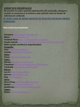 DERECHOS RESERVADOS 
Se permite la total o parcial reproducción del contenido, siempre y 
cuando se reconozca y se enlace a este artículo como la fuente de 
información utilizada 
4º-OTRA CLASE DE REDES SOCIALES DE NUESTRA SOCIEDAD MENOS 
CONOCIDAS 
Redes sociales de geolocalización: 
Fousquare http://www.foursquare.com 
Bliquo http://www.bliquo.es 
Facebook Places http://www.facebook.com/places 
Google Latitude http://www.google.com/mobile/latitude/index.html 
Redes sociales temáticas (o especializadas): 
Fotografía: 
Flickr http://www.flickr.com 
Fotolog http://www.fotolog.com 
Video: 
Vimeo http://www.vimeo.com 
Viajes: 
Minube http://www.minube.com 
Tripadvisorhttp://www.tripadvisor.es/ForumHome 
TravBuddy http://www.travbuddy.com 
Música: 
Last.fm http://www.lastfm.es 
Gatunes http://gatunes.com 
Mog http://mog.com 
Libros: 
LibraryThing http://www.librarything.es 
Shelfari http://www.shelfari.com 
Quelibroleo http://www.quelibroleo.com 
Juegos: 
Wipley http://www.wipley.es 
 