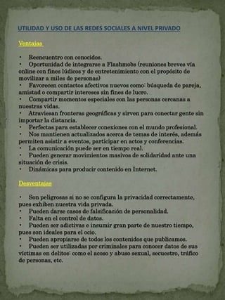 UTILIDAD Y USO DE LAS REDES SOCIALES A NIVEL PRIVADO 
Ventajas 
• Reencuentro con conocidos. 
• Oportunidad de integrarse a Flashmobs (reuniones breves vía 
online con fines lúdicos y de entretenimiento con el propósito de 
movilizar a miles de personas) 
• Favorecen contactos afectivos nuevos como: búsqueda de pareja, 
amistad o compartir intereses sin fines de lucro. 
• Compartir momentos especiales con las personas cercanas a 
nuestras vidas. 
• Atraviesan fronteras geográficas y sirven para conectar gente sin 
importar la distancia. 
• Perfectas para establecer conexiones con el mundo profesional. 
• Nos mantienen actualizados acerca de temas de interés, además 
permiten asistir a eventos, participar en actos y conferencias. 
• La comunicación puede ser en tiempo real. 
• Pueden generar movimientos masivos de solidaridad ante una 
situación de crisis. 
• Dinámicas para producir contenido en Internet. 
Desventajas 
• Son peligrosas si no se configura la privacidad correctamente, 
pues exhiben nuestra vida privada. 
• Pueden darse casos de falsificación de personalidad. 
• Falta en el control de datos. 
• Pueden ser adictivas e insumir gran parte de nuestro tiempo, 
pues son ideales para el ocio. 
• Pueden apropiarse de todos los contenidos que publicamos. 
• Pueden ser utilizadas por criminales para conocer datos de sus 
víctimas en delitos: como el acoso y abuso sexual, secuestro, tráfico 
de personas, etc. 
 