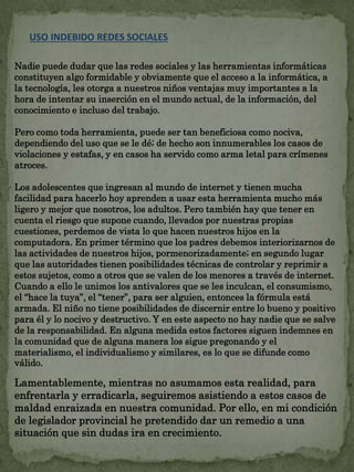 USO INDEBIDO REDES SOCIALES 
Nadie puede dudar que las redes sociales y las herramientas informáticas 
constituyen algo formidable y obviamente que el acceso a la informática, a 
la tecnología, les otorga a nuestros niños ventajas muy importantes a la 
hora de intentar su inserción en el mundo actual, de la información, del 
conocimiento e incluso del trabajo. 
Pero como toda herramienta, puede ser tan beneficiosa como nociva, 
dependiendo del uso que se le dé; de hecho son innumerables los casos de 
violaciones y estafas, y en casos ha servido como arma letal para crímenes 
atroces. 
Los adolescentes que ingresan al mundo de internet y tienen mucha 
facilidad para hacerlo hoy aprenden a usar esta herramienta mucho más 
ligero y mejor que nosotros, los adultos. Pero también hay que tener en 
cuenta el riesgo que supone cuando, llevados por nuestras propias 
cuestiones, perdemos de vista lo que hacen nuestros hijos en la 
computadora. En primer término que los padres debemos interiorizarnos de 
las actividades de nuestros hijos, pormenorizadamente; en segundo lugar 
que las autoridades tienen posibilidades técnicas de controlar y reprimir a 
estos sujetos, como a otros que se valen de los menores a través de internet. 
Cuando a ello le unimos los antivalores que se les inculcan, el consumismo, 
el “hace la tuya”, el “tener”, para ser alguien, entonces la fórmula está 
armada. El niño no tiene posibilidades de discernir entre lo bueno y positivo 
para él y lo nocivo y destructivo. Y en este aspecto no hay nadie que se salve 
de la responsabilidad. En alguna medida estos factores siguen indemnes en 
la comunidad que de alguna manera los sigue pregonando y el 
materialismo, el individualismo y similares, es lo que se difunde como 
válido. 
Lamentablemente, mientras no asumamos esta realidad, para 
enfrentarla y erradicarla, seguiremos asistiendo a estos casos de 
maldad enraizada en nuestra comunidad. Por ello, en mi condición 
de legislador provincial he pretendido dar un remedio a una 
situación que sin dudas ira en crecimiento. 
 
