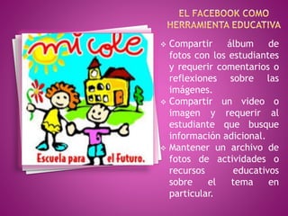  Compartir álbum de 
fotos con los estudiantes 
y requerir comentarios o 
reflexiones sobre las 
imágenes. 
 Compartir un video o 
imagen y requerir al 
estudiante que busque 
información adicional. 
 Mantener un archivo de 
fotos de actividades o 
recursos educativos 
sobre el tema en 
particular. 
 