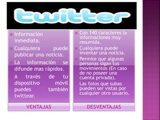  Información 
inmediata. 
 Cualquiera puede 
publicar una noticia. 
 La información se 
difunde mas rápidos. 
 A través de tu 
dispositivo móvil 
puedes también 
twittear. 
 Con 140 caracteres la 
informaciones muy 
resumida. 
 Cualquiera puede 
inventar una noticia. 
 Permite que algunas 
personas sigan tus 
movimientos (En caso 
de no poseer una 
cuenta privada). 
 Las fotos que subas 
pueden ser vistas por 
cualquier otro usuario. 
VENTAJAS DESVENTAJAS 
 