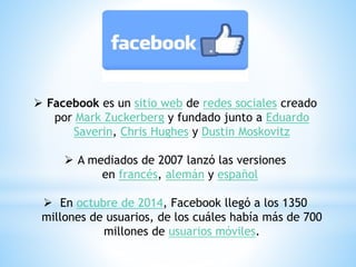  Facebook es un sitio web de redes sociales creado
por Mark Zuckerberg y fundado junto a Eduardo
Saverin, Chris Hughes y Dustin Moskovitz
 A mediados de 2007 lanzó las versiones
en francés, alemán y español
 En octubre de 2014, Facebook llegó a los 1350
millones de usuarios, de los cuáles había más de 700
millones de usuarios móviles.
 