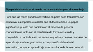 El papel del docente en el uso de las redes sociales para el aprendizaje.
Para que las redes puedan convertirse en parte de la transformación
educativa, es importante resaltar que el docente tiene un papel
significativo, puesto que participa en el proceso de generar
conocimientos junto con el estudiante de forma construida y
compartida; a partir de esto, se entiende que los procesos centrales del
aprendizaje son la organización y comprensión del material
informativo, ya que el aprendizaje es el resultado de la interpretación.
 