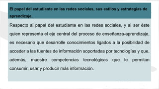 El papel del estudiante en las redes sociales, sus estilos y estrategias de
aprendizaje.
Respecto al papel del estudiante en las redes sociales, y al ser éste
quien representa el eje central del proceso de enseñanza-aprendizaje,
es necesario que desarrolle conocimientos ligados a la posibilidad de
acceder a las fuentes de información soportadas por tecnologías y que,
además, muestre competencias tecnológicas que le permitan
consumir, usar y producir más información.
 