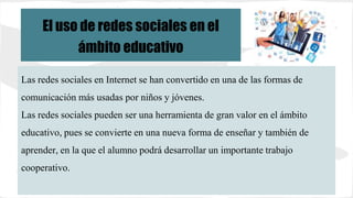 Las redes sociales en Internet se han convertido en una de las formas de
comunicación más usadas por niños y jóvenes.
Las redes sociales pueden ser una herramienta de gran valor en el ámbito
educativo, pues se convierte en una nueva forma de enseñar y también de
aprender, en la que el alumno podrá desarrollar un importante trabajo
cooperativo.
El uso de redes sociales en el
ámbito educativo
 