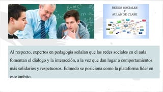 Al respecto, expertos en pedagogía señalan que las redes sociales en el aula
fomentan el diálogo y la interacción, a la vez que dan lugar a comportamientos
más solidarios y respetuosos. Edmodo se posiciona como la plataforma líder en
este ámbito.
 