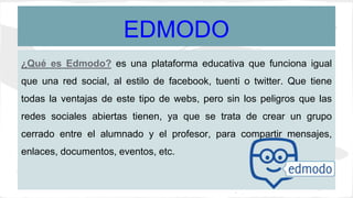 EDMODO
¿Qué es Edmodo? es una plataforma educativa que funciona igual
que una red social, al estilo de facebook, tuenti o twitter. Que tiene
todas la ventajas de este tipo de webs, pero sin los peligros que las
redes sociales abiertas tienen, ya que se trata de crear un grupo
cerrado entre el alumnado y el profesor, para compartir mensajes,
enlaces, documentos, eventos, etc.
 