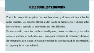 Pese a la percepción negativa que muchos padres y docentes tienen sobre las
redes sociales, los expertos llaman a dar vuelta la perspectiva y utilizar estas
herramientas al servicio de una enseñanza más didáctica.
En ese sentido, tanto los teléfonos inteligentes, como las tabletas y las redes
sociales, pueden ser utilizadas en el aula para fomentar la creación y difusión
de contenidos, con lo que se estará promoviendo la solidaridad, la cooperación,
el respeto y la responsabilidad.
REDES SOCIALES Y EDUCACIÓN
 