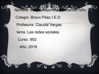 Nombre: Mayra Alejandra Roncancio niño
Colegio: Bravo Páez I.E.D
Profesora: Claudia Vargas
tema :Las redes sociales
Curso :902
Año :2016
 