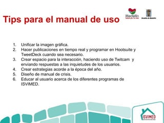 1. Unificar la imagen gráfica.
2. Hacer publicaciones en tiempo real y programar en Hootsuite y
TweetDeck cuando sea necesario.
3. Crear espacio para la interacción, haciendo uso de Twitcam y
enviando respuestas a las inquietudes de los usuarios.
4. Crear estrategias acorde a la época del año.
5. Diseño de manual de crisis.
6. Educar al usuario acerca de los diferentes programas de
ISVIMED.
Tips para el manual de uso
 