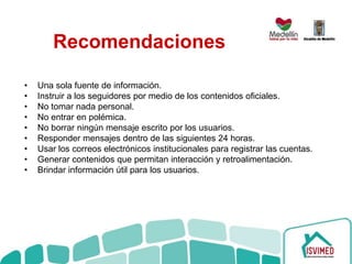 Recomendaciones
• Una sola fuente de información.
• Instruir a los seguidores por medio de los contenidos oficiales.
• No tomar nada personal.
• No entrar en polémica.
• No borrar ningún mensaje escrito por los usuarios.
• Responder mensajes dentro de las siguientes 24 horas.
• Usar los correos electrónicos institucionales para registrar las cuentas.
• Generar contenidos que permitan interacción y retroalimentación.
• Brindar información útil para los usuarios.
 