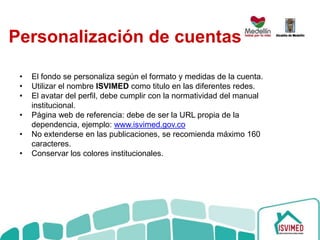 Personalización de cuentas
• El fondo se personaliza según el formato y medidas de la cuenta.
• Utilizar el nombre ISVIMED como titulo en las diferentes redes.
• El avatar del perfil, debe cumplir con la normatividad del manual
institucional.
• Página web de referencia: debe de ser la URL propia de la
dependencia, ejemplo: www.isvimed.gov.co
• No extenderse en las publicaciones, se recomienda máximo 160
caracteres.
• Conservar los colores institucionales.
 