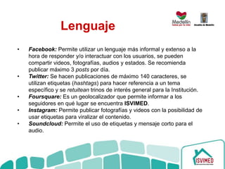 Lenguaje
• Facebook: Permite utilizar un lenguaje más informal y extenso a la
hora de responder y/o interactuar con los usuarios, se pueden
compartir videos, fotografías, audios y estados. Se recomienda
publicar máximo 3 posts por día.
• Twitter: Se hacen publicaciones de máximo 140 caracteres, se
utilizan etiquetas (hashtags) para hacer referencia a un tema
específico y se retuitean trinos de interés general para la Institución.
• Foursquare: Es un geolocalizador que permite informar a los
seguidores en qué lugar se encuentra ISVIMED.
• Instagram: Permite publicar fotografías y videos con la posibilidad de
usar etiquetas para viralizar el contenido.
• Soundcloud: Permite el uso de etiquetas y mensaje corto para el
audio.
 