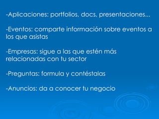 -Aplicaciones: portfolios, docs, presentaciones... -Eventos: comparte información sobre eventos a los que asistas -Empresas: sigue a las que estén más relacionadas con tu sector -Preguntas: formula y contéstalas -Anuncios: da a conocer tu negocio 