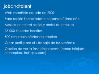 job and talent -Web española creada en 2009 -Para recién licenciados o cursando último año -Mezcla entre red social y portal de empleo -35.000 titulados inscritos -500 empresas ofertando empleo -Crear perfil para el « trabajo de tus sueños » -Opción de ver la fase del proceso (como Infojobs, Infoempleo, trabajos.com) 