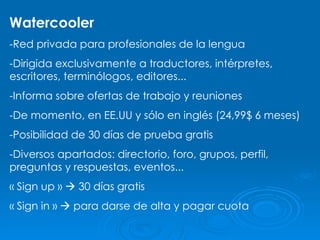 Watercooler -Red privada para profesionales de la lengua -Dirigida exclusivamente a traductores, intérpretes, escritores, terminólogos, editores... -Informa sobre ofertas de trabajo y reuniones -De momento, en EE.UU y sólo en inglés (24,99$ 6 meses) -Posibilidad de 30 días de prueba gratis -Diversos apartados: directorio, foro, grupos, perfil, preguntas y respuestas, eventos... « Sign up »    30 días gratis « Sign in »    para darse de alta y pagar cuota 