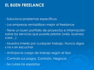EL BUEN FREELANCE Soluciona problemas específicos Las empresas rentabilizan mejor al freelance Tiene un buen portfolio de proyectos e información sobre los servicios que puede prestar (web, business card…) Muestra interés por cualquier trabajo. Nunca digas « no » sin escuchar Anticipa la carga de trabajo según el tipo Controla sus pagos. Contrato. Negocia Se cubre las espaldas 