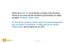 @AntoniaAdame
Antes de la web 2.0 en la familia y amigos más cercanos
Ahora en la nueva red de contactos que tenemos en redes
sociales: facebook, twitter, foros
El 76% de los usuarios se fían más de las recomendaciones
que nos hacen en facebook y twitter que de los medios
tradicionales, que le sigue con un 22%.
 