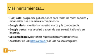 Más herramientas…
• Hootsuite: programar publicaciones para todas las redes sociales y
monitorizar nuestra marca y competencia.
• Google alerts: monitorizar nuestra marca y la competencia.
• Google trends: nos ayudará a saber de que se está hablando en
internet.
• Socialmention: Monitorizar nuestra marca y competencia.
• Acortador de url: http://goo.gl/ Las urls no son amigables
@AntoniaAdame
 