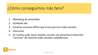 ¿Cómo conseguimos más fans?
1. Marketing de contenidos.
2. Facebook ads.
3. Creamos acciones offline que sirvan para tus redes sociales.
4. Concursos
5. En nuestra sede, local, tarjetas, correos..etc ponemos la dirección
“correcta” de nuestras redes sociales y plataformas.
@AntoniaAdame
 