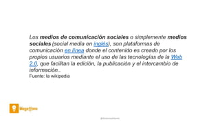 @AntoniaAdame
Los medios de comunicación sociales o simplemente medios
sociales (social media en inglés), son plataformas de
comunicación en línea donde el contenido es creado por los
propios usuarios mediante el uso de las tecnologías de la Web
2.0, que facilitan la edición, la publicación y el intercambio de
información..
Fuente: la wikipedia
 