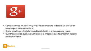 @AntoniaAdame
• Completaremos en perfil muy cuidadosamente esta red social va a influir en
nuestro posicionamiento local.
• Desde google plus, trabajaremos Google local, el antiguo google maps.
• Nuestros usuarios pueden dejar reseñas e imágenes que favorecerán nuestro
posicionamiento.
 