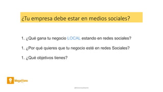 @AntoniaAdame
1. ¿Qué gana tu negocio LOCAL estando en redes sociales?
1. ¿Por qué quieres que tu negocio esté en redes Sociales?
1. ¿Qué objetivos tienes?
¿Tu empresa debe estar en medios sociales?
 