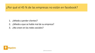 ¿Por qué el 45 % de las empresas no están en facebook?
1. ¿Miedo a perder clientes?
2. ¿Miedo a que se hable mal de su empresa?
3. ¿No creen en las redes sociales?
@AntoniaAdame
 