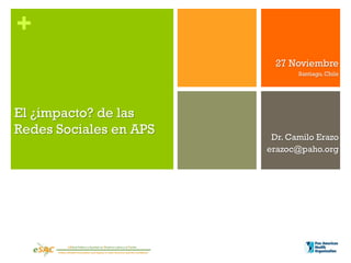 +
                          27 Noviembre
                               Santiago, Chile




El ¿impacto? de las
Redes Sociales en APS    Dr. Camilo Erazo
                        erazoc@paho.org
 