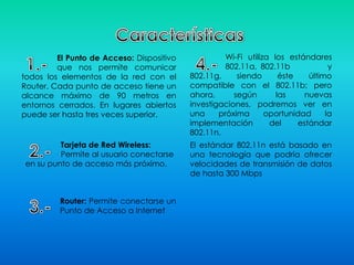 El Punto de Acceso: Dispositivo
que nos permite comunicar
todos los elementos de la red con el
Router. Cada punto de acceso tiene un
alcance máximo de 90 metros en
entornos cerrados. En lugares abiertos
puede ser hasta tres veces superior.
Tarjeta de Red Wireless:
Permite al usuario conectarse
en su punto de acceso más próximo.
Router: Permite conectarse un
Punto de Acceso a Internet
Wi-Fi utiliza los estándares
802.11a, 802.11b y
802.11g, siendo éste último
compatible con el 802.11b; pero
ahora, según las nuevas
investigaciones, podremos ver en
una próxima oportunidad la
implementación del estándar
802.11n.
El estándar 802.11n está basado en
una tecnología que podría ofrecer
velocidades de transmisión de datos
de hasta 300 Mbps
 