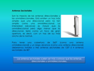 Antenas Sectoriales
Son la mezcla de las antenas direccionales y
las omnidireccionales. Está emiten un haz más
amplio que una direccional pero no tan
amplio como una omnidireccional. La
intensidad (alcance) es mayor que la
omnidireccional pero algo menor que la
direccional. Sería como un foco de gran
apertura, es decir, con un haz de luz más
ancho de lo normal.
Para tener una cobertura de 360º (como una antena
omnidireccional) y un largo alcance (como una antena direccional)
deberemos instalar o tres antenas sectoriales de 120º ó 4 antenas
sectoriales de 80º.
Las antenas sectoriales suelen ser más costosas que las antenas
direccionales u omnidireccionales.
 