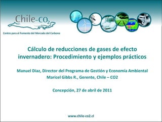 Cálculo de reducciones de gases de efecto
invernadero: Procedimiento y ejemplos prácticos

Manuel Diaz, Director del Programa de Gestión y Economía Ambiental
               Maricel Gibbs R., Gerente, Chile – CO2

                  Concepción, 27 de abril de 2011
 